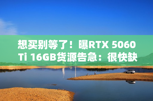 想买别等了！曝RTX 5060 Ti 16GB货源告急：很快缺货涨价