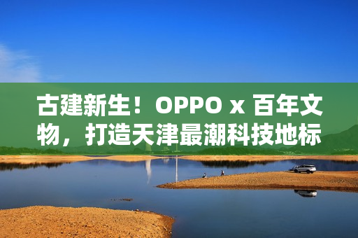 古建新生！OPPO x 百年文物，打造天津最潮科技地标
