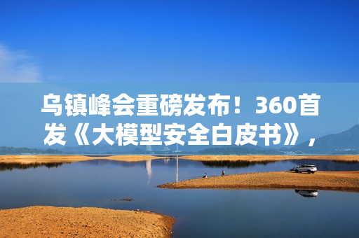 乌镇峰会重磅发布！360首发《大模型安全白皮书》，首提“全链路AI安全防线”应对智能时代新威胁