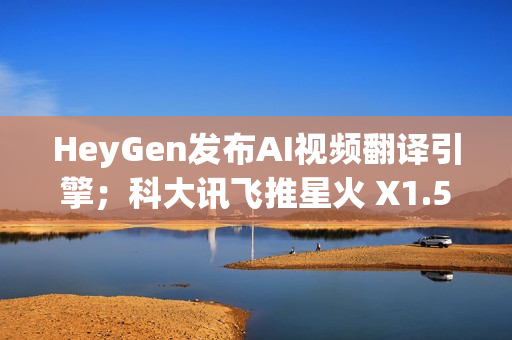 HeyGen发布AI视频翻译引擎；科大讯飞推星火 X1.5；QQ浏览器推出AI+小窗