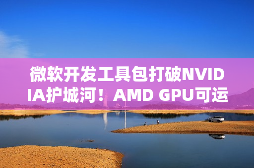 微软开发工具包打破NVIDIA护城河！AMD GPU可运行CUDA代码