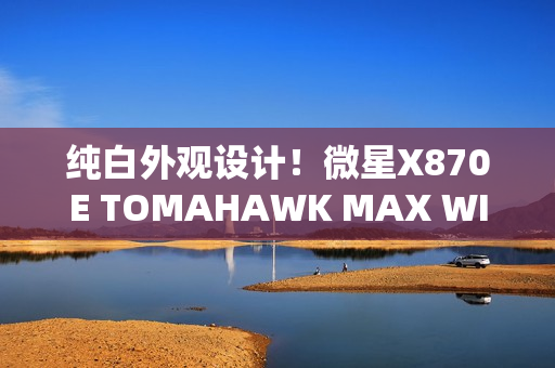 纯白外观设计！微星X870E TOMAHAWK MAX WIFI PZ背插主板首发3299元