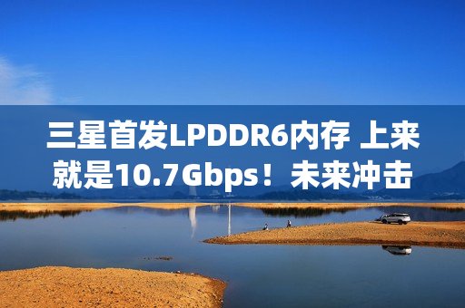 三星首发LPDDR6内存 上来就是10.7Gbps！未来冲击14.4Gbps