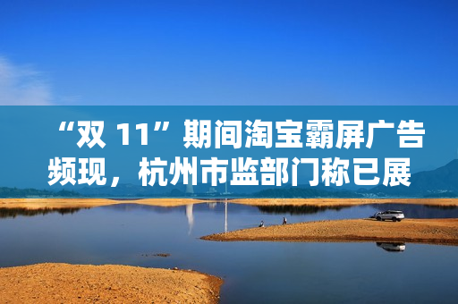 “双 11”期间淘宝霸屏广告频现，杭州市监部门称已展开调查