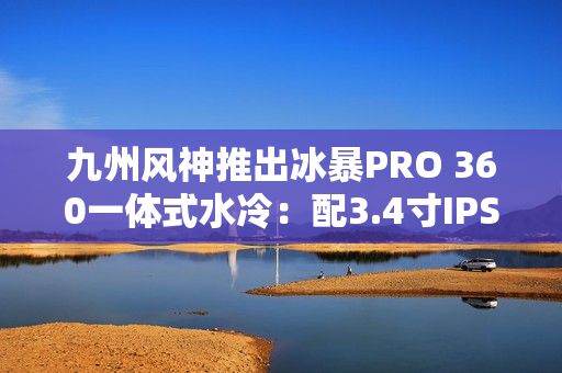 九州风神推出冰暴PRO 360一体式水冷：配3.4寸IPS屏 首发999元