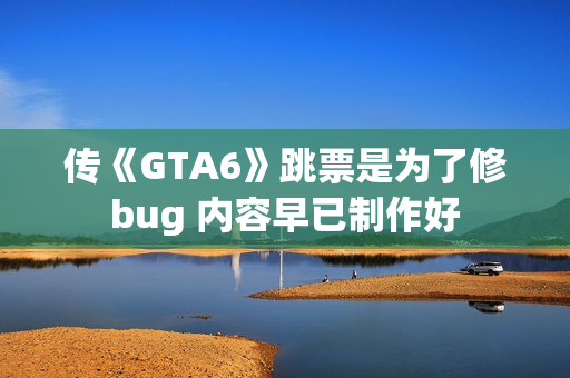传《GTA6》跳票是为了修bug 内容早已制作好