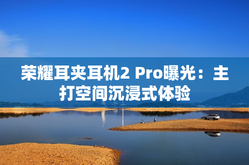 荣耀耳夹耳机2 Pro曝光：主打空间沉浸式体验