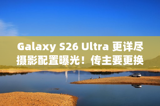 Galaxy S26 Ultra 更详尽摄影配置曝光！传主要更换「这镜头」、模组突出或因一理由