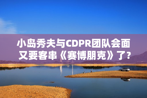 小岛秀夫与CDPR团队会面 又要客串《赛博朋克》了？