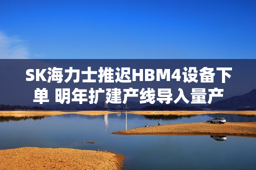 SK海力士推迟HBM4设备下单 明年扩建产线导入量产