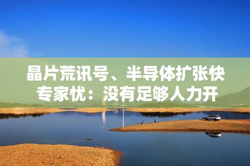 晶片荒讯号、半导体扩张快 专家忧：没有足够人力开出产能