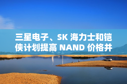 三星电子、SK 海力士和铠侠计划提高 NAND 价格并减产