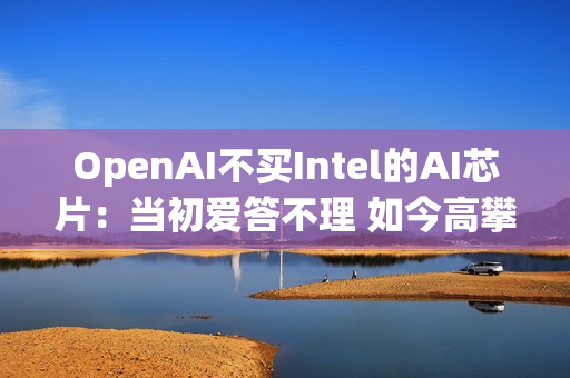 OpenAI不买Intel的AI芯片：当初爱答不理 如今高攀不起