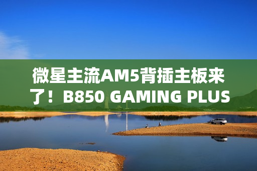 微星主流AM5背插主板来了！B850 GAMING PLUS WIFI PZ正式上市：1699元