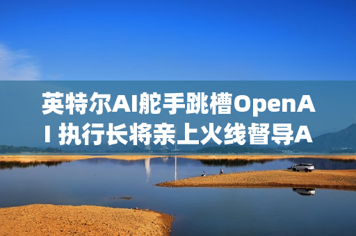 英特尔AI舵手跳槽OpenAI 执行长将亲上火线督导AI业务