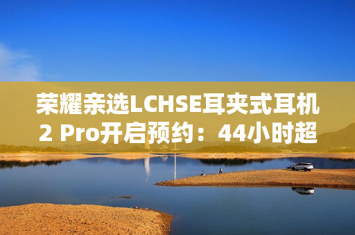 荣耀亲选LCHSE耳夹式耳机2 Pro开启预约：44小时超长续航！