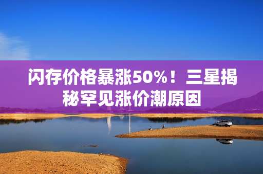 闪存价格暴涨50%！三星揭秘罕见涨价潮原因