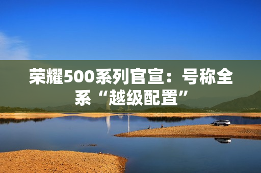 荣耀500系列官宣：号称全系“越级配置”