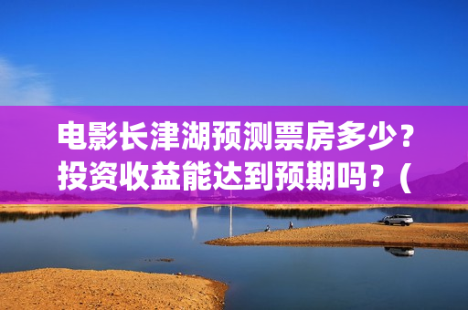 电影长津湖预测票房多少？投资收益能达到预期吗？(长津湖电影预估)