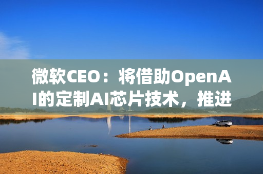 微软CEO：将借助OpenAI的定制AI芯片技术，推进自家芯片研发