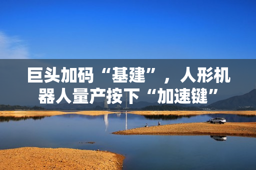 巨头加码“基建”，人形机器人量产按下“加速键”