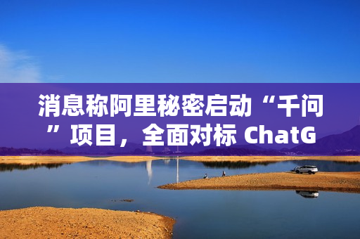 消息称阿里秘密启动“千问”项目，全面对标 ChatGPT