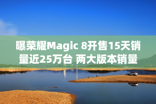 曝荣耀Magic 8开售15天销量近25万台 两大版本销量接近