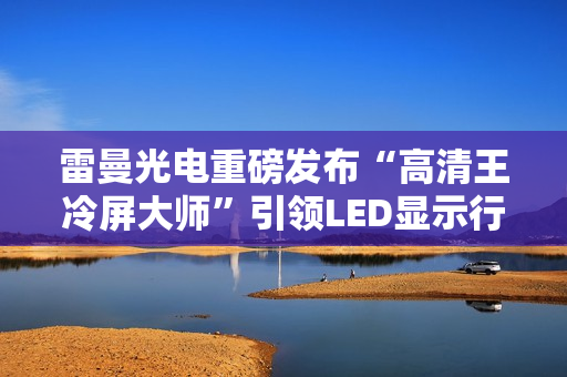 雷曼光电重磅发布“高清王冷屏大师”引领LED显示行业迈入新时代