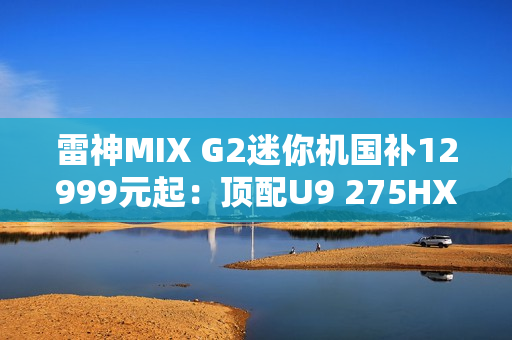 雷神MIX G2迷你机国补12999元起：顶配U9 275HX+RTX 5090