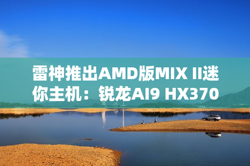 雷神推出AMD版MIX II迷你主机：锐龙AI9 HX370 / 7 H255首发3103元起