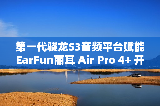 第一代骁龙S3音频平台赋能EarFun丽耳 Air Pro 4+ 开启母带级无损音频新体验