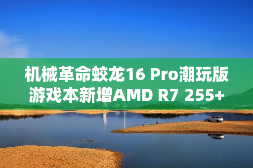 机械革命蛟龙16 Pro潮玩版游戏本新增AMD R7 255+RTX 5060型号 售价6999元