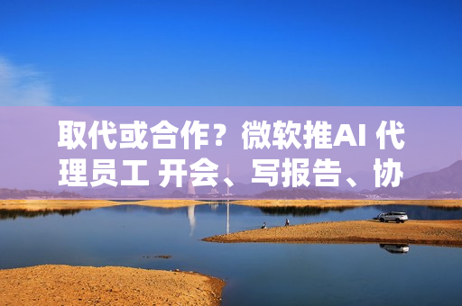 取代或合作？微软推AI 代理员工 开会、写报告、协作全包