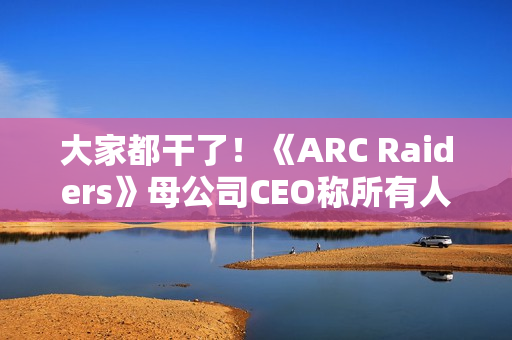 大家都干了！《ARC Raiders》母公司CEO称所有人都在用AI