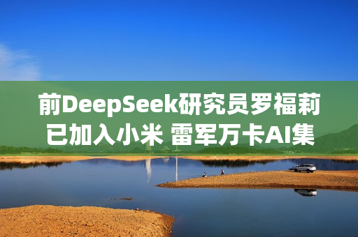 前DeepSeek研究员罗福莉已加入小米 雷军万卡AI集群迎来女帅