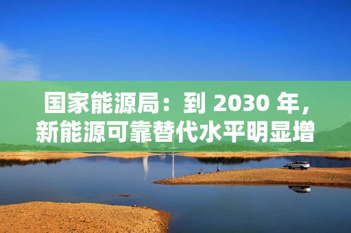 国家能源局：到 2030 年，新能源可靠替代水平明显增强
