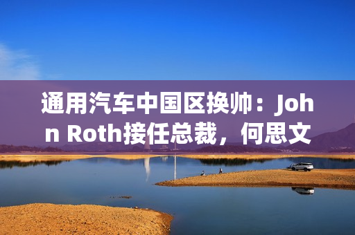 通用汽车中国区换帅：John Roth接任总裁，何思文转战全球出口业务