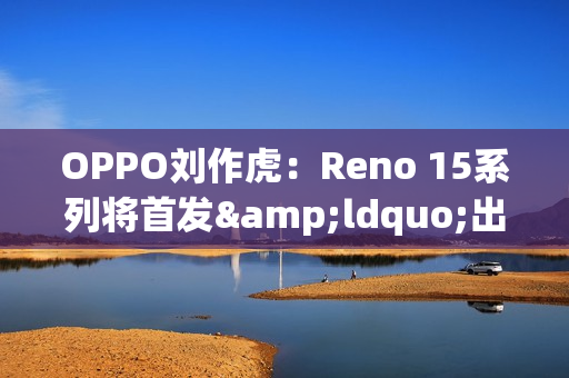 OPPO刘作虎：Reno 15系列将首发&ldquo;出圈实况拼图&rdquo;功能