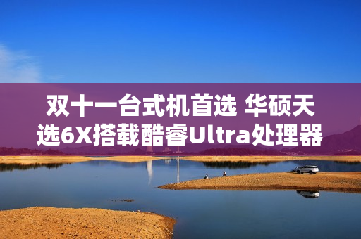 双十一台式机首选 华硕天选6X搭载酷睿Ultra处理器体验进阶