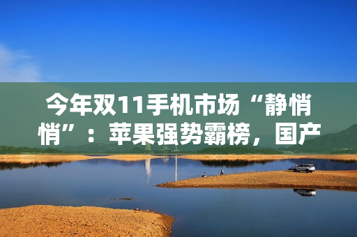 今年双11手机市场“静悄悄”：苹果强势霸榜，国产手机为何集体“隐身”？