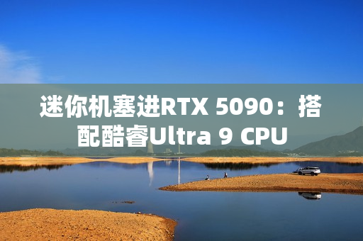 迷你机塞进RTX 5090：搭配酷睿Ultra 9 CPU