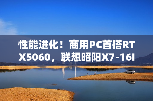 性能进化！商用PC首搭RTX5060，联想昭阳X7-16IAH焕新升级
