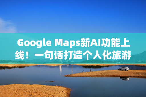 Google Maps新AI功能上线！一句话打造个人化旅游路线