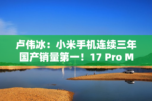 卢伟冰：小米手机连续三年国产销量第一！17 Pro Max成6K+国产冠军
