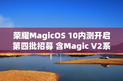 荣耀MagicOS 10内测开启第四批招募 含Magic V2系列