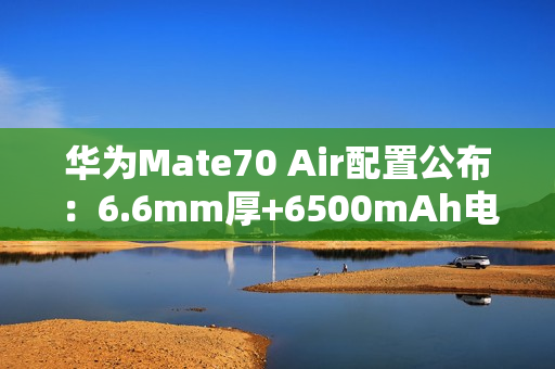 华为Mate70 Air配置公布：6.6mm厚+6500mAh电池