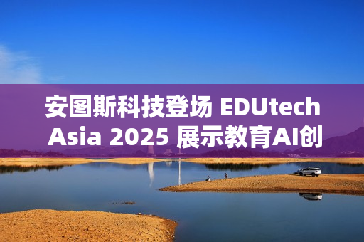 安图斯科技登场 EDUtech Asia 2025 展示教育AI创新应用与智慧解决方案