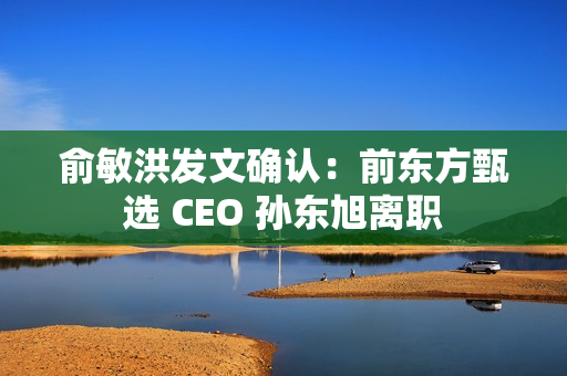 俞敏洪发文确认：前东方甄选 CEO 孙东旭离职