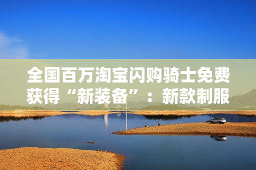 全国百万淘宝闪购骑士免费获得“新装备”：新款制服、头盔，还有医疗包