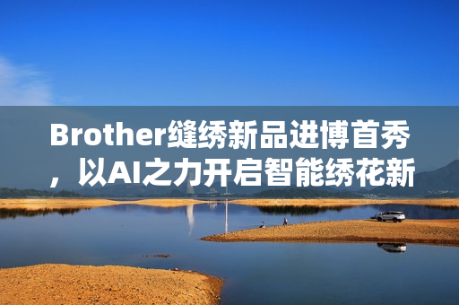 Brother缝绣新品进博首秀，以AI之力开启智能绣花新时代